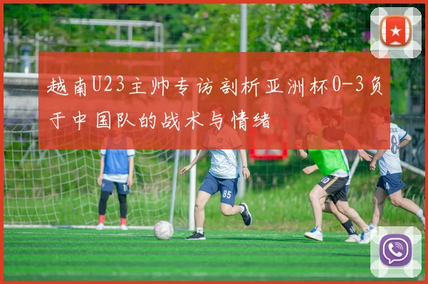 越南U23主帅专访剖析亚洲杯0-3负于中国队的战术与情绪