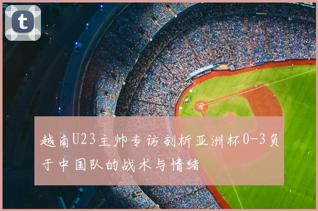 越南U23主帅专访剖析亚洲杯0-3负于中国队的战术与情绪